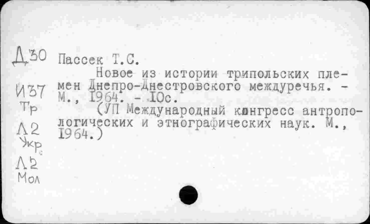 ﻿JV>0 Пассек Т.С.
Новое из истории трипольских пле-1/7.7 мен днепро-Днестровского междуречья. -и' М., 1964. - Юс.
‘Р СУП Международный конгресс антроноде логических и этнографических наук. М., ^кр
Мол